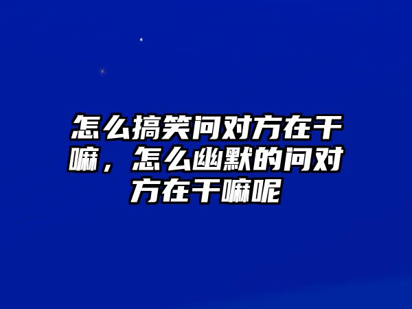 怎么搞笑問對方在干嘛，怎么幽默的問對方在干嘛呢
