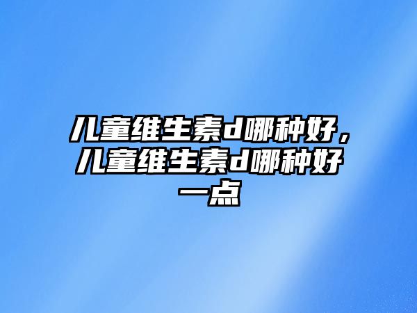 兒童維生素d哪種好，兒童維生素d哪種好一點(diǎn)