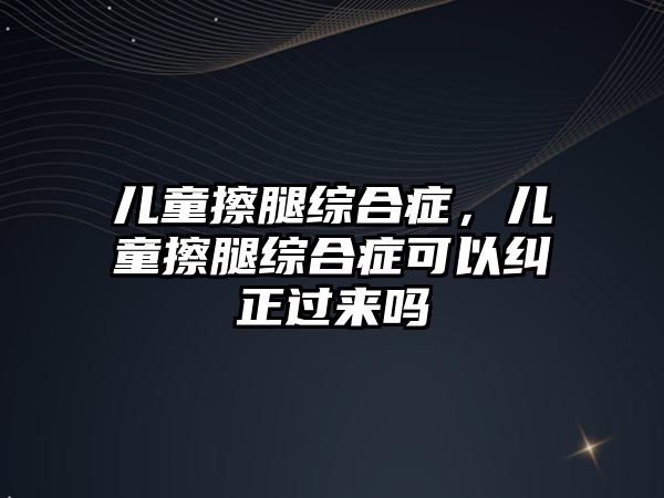 兒童擦腿綜合癥，兒童擦腿綜合癥可以糾正過(guò)來(lái)嗎