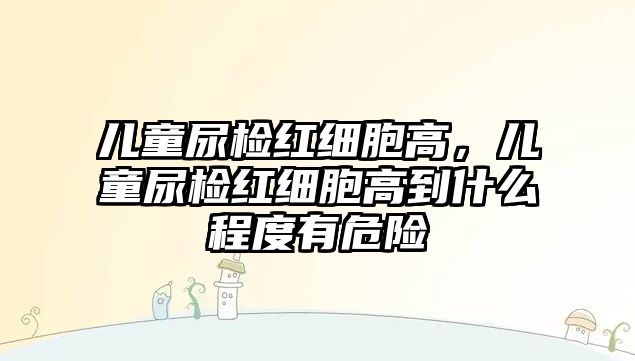兒童尿檢紅細(xì)胞高，兒童尿檢紅細(xì)胞高到什么程度有危險(xiǎn)