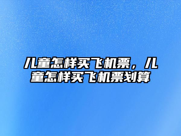 兒童怎樣買飛機(jī)票，兒童怎樣買飛機(jī)票劃算