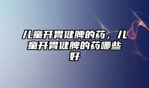 兒童開胃健脾的藥，兒童開胃健脾的藥哪些好