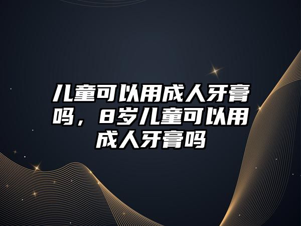 兒童可以用成人牙膏嗎，8歲兒童可以用成人牙膏嗎